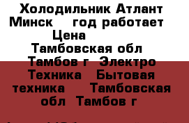 Холодильник Атлант Минск 21 год работает. › Цена ­ 5 000 - Тамбовская обл., Тамбов г. Электро-Техника » Бытовая техника   . Тамбовская обл.,Тамбов г.